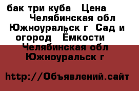 бак три куба › Цена ­ 20 000 - Челябинская обл., Южноуральск г. Сад и огород » Ёмкости   . Челябинская обл.,Южноуральск г.